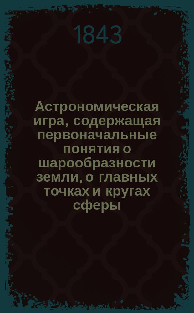 Астрономическая игра, содержащая первоначальные понятия о шарообразности земли, о главных точках и кругах сферы, служащих к объяснению суточного и годового обращения Земного Шара