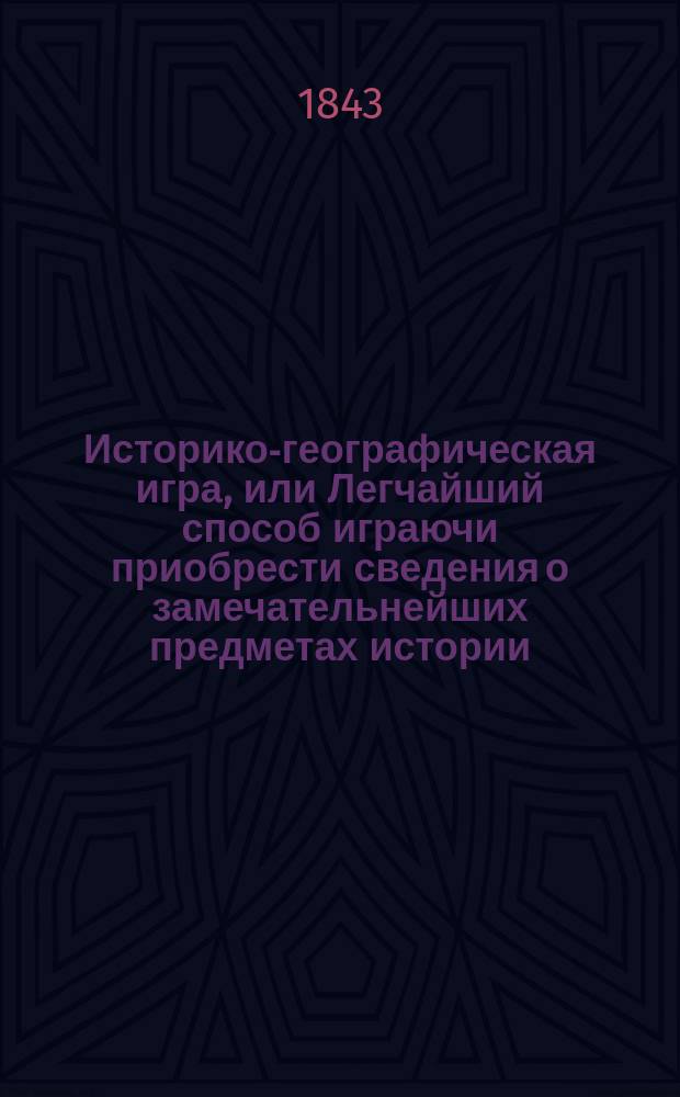 Историко-географическая игра, или Легчайший способ играючи приобрести сведения о замечательнейших предметах истории, географии и частью первоначальной астрономии