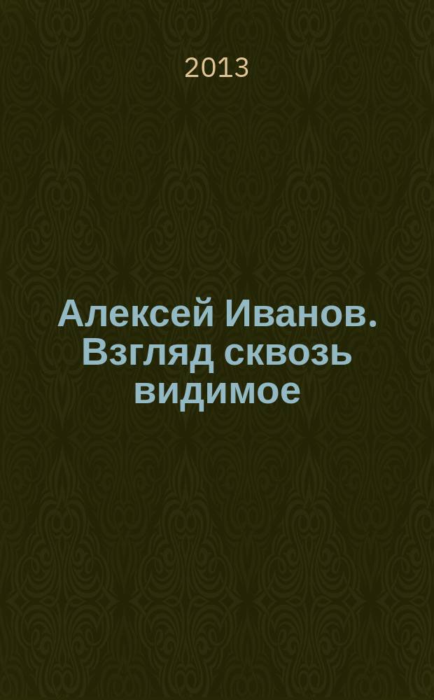 Алексей Иванов. Взгляд сквозь видимое = Alexen Ivanov. Look through the visible : фотовыставка, 29.10.13 - 30.11.13 : каталог