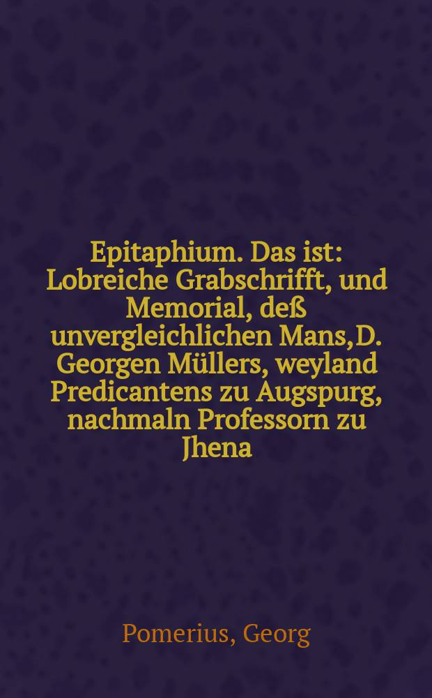 Epitaphium. Das ist: Lobreiche Grabschrifft, und Memorial, deß unvergleichlichen Mans, D. Georgen Müllers, weyland Predicantens zu Augspurg, nachmaln Professorn zu Jhena, unnd letstlich General Superattendenten zu Wittemberg, zu gebürendem Danck seiner Verdienst, unnd ewiger Gedächtnuß gestellet.