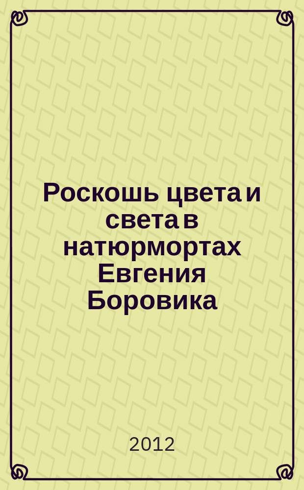 Роскошь цвета и света в натюрмортах Евгения Боровика = Luxury of colour and light in the still lives of Evgeny Borovik : персональная выставка, 01.02.12 - 01.03.12 : каталог выставки