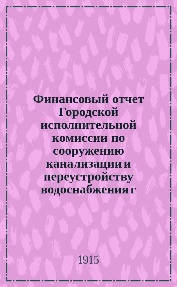 Финансовый отчет Городской исполнительной комиссии по сооружению канализации и переустройству водоснабжения г. Петрограда... ... по 31-е мая 1915 года