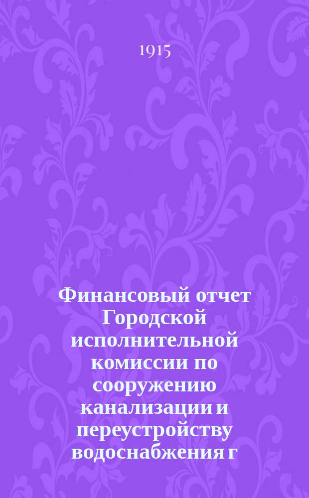 Финансовый отчет Городской исполнительной комиссии по сооружению канализации и переустройству водоснабжения г. Петрограда... ... по 31-е августа 1915 года