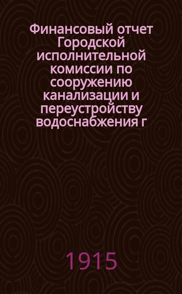 Финансовый отчет Городской исполнительной комиссии по сооружению канализации и переустройству водоснабжения г. Петрограда... ... по 31-е октября 1915 года