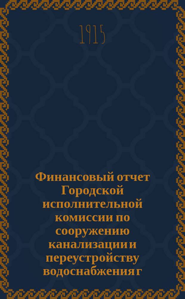 Финансовый отчет Городской исполнительной комиссии по сооружению канализации и переустройству водоснабжения г. Петрограда... ... по 30-е ноября 1915 года