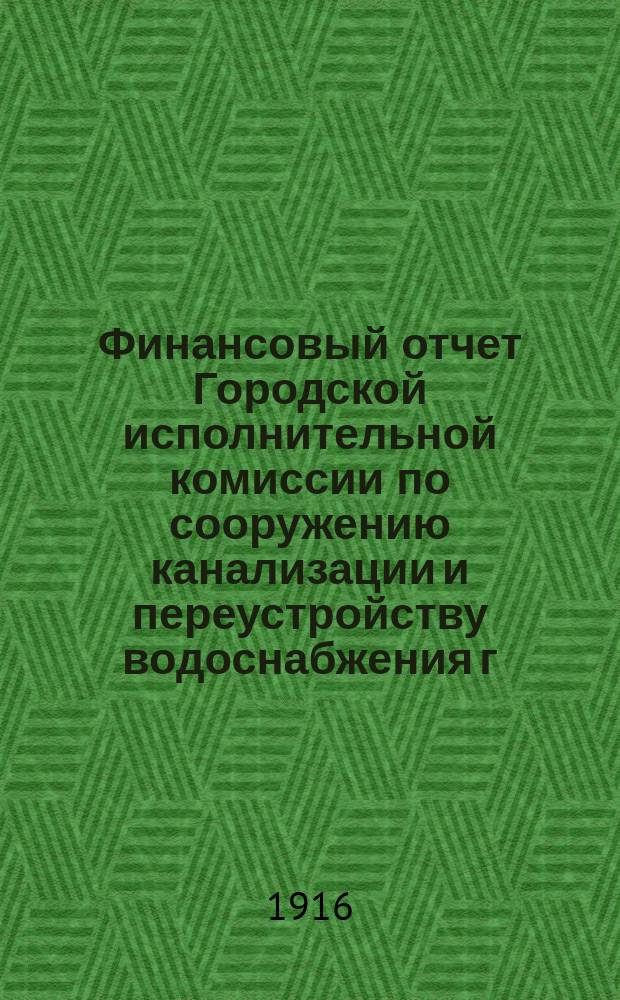 Финансовый отчет Городской исполнительной комиссии по сооружению канализации и переустройству водоснабжения г. Петрограда... ... по 31-е декабря 1915 года