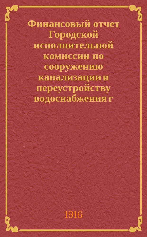 Финансовый отчет Городской исполнительной комиссии по сооружению канализации и переустройству водоснабжения г. Петрограда... ... по 31-е января 1916 года