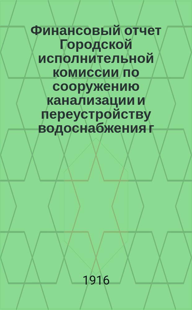 Финансовый отчет Городской исполнительной комиссии по сооружению канализации и переустройству водоснабжения г. Петрограда... ... по 31-е января 1916 года