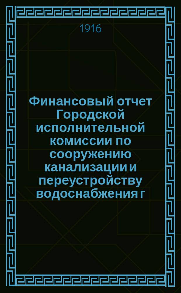 Финансовый отчет Городской исполнительной комиссии по сооружению канализации и переустройству водоснабжения г. Петрограда... ... по 29-е февраля 1916 года