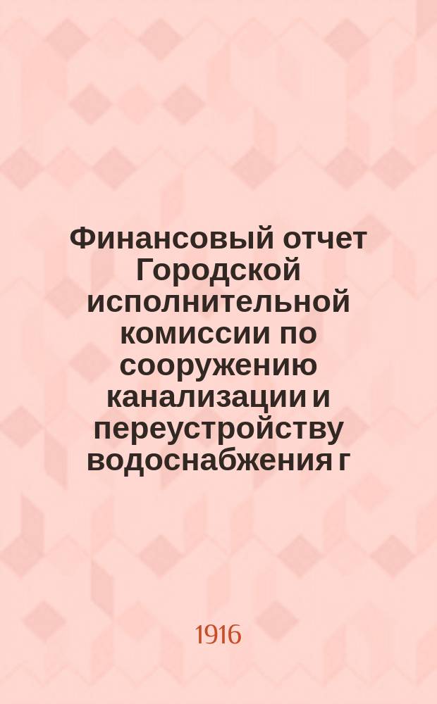 Финансовый отчет Городской исполнительной комиссии по сооружению канализации и переустройству водоснабжения г. Петрограда... ... по 30-е апреля 1916 года