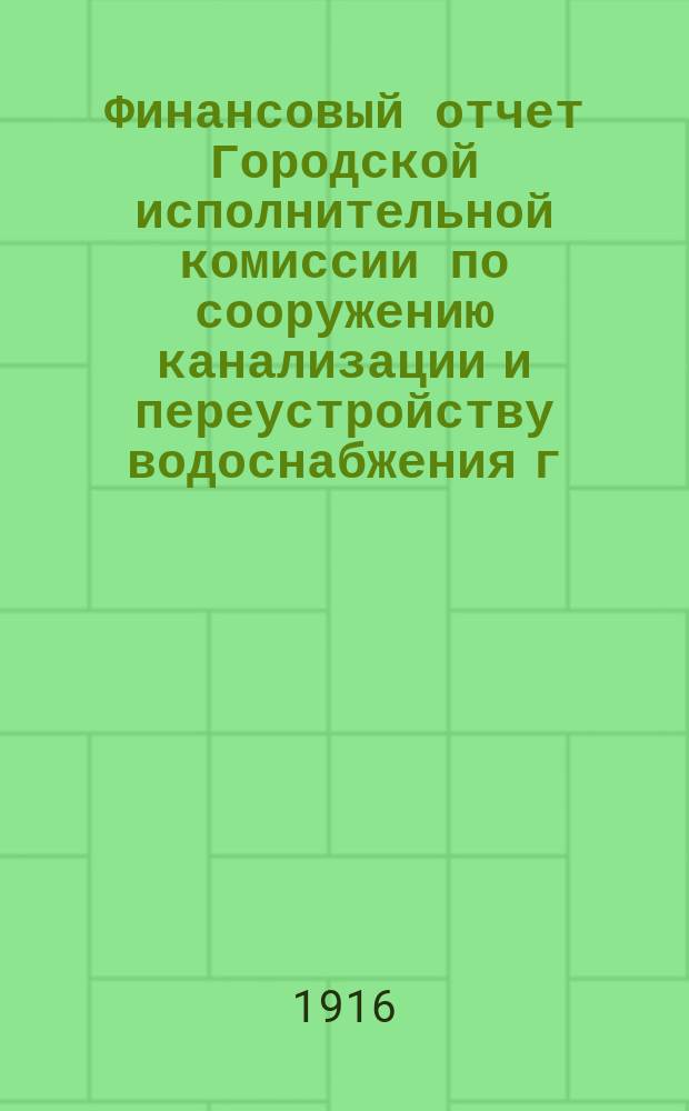 Финансовый отчет Городской исполнительной комиссии по сооружению канализации и переустройству водоснабжения г. Петрограда... ... по 31-е августа 1916 года