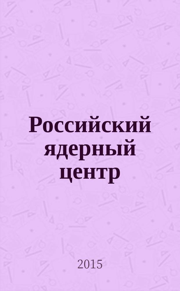 Российский ядерный центр : Всероссийский научно-исследовательский институт технической физики имени академика Е. И. Забабахина : очерки истории и разработок РФЯЦ-ВНИИТФ