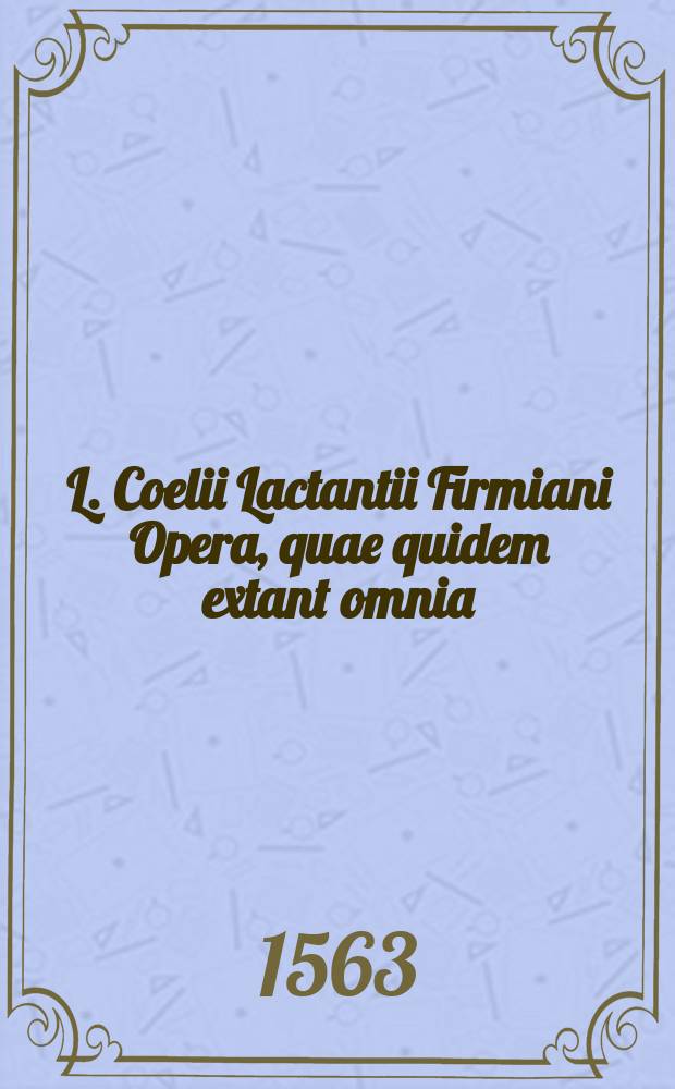 L. Coelii Lactantii Firmiani Opera, quae quidem extant omnia: videlicet Institutionum divinarum lib. VII.; De ira Dei lib. I.; De opificio Dei lib. I.; Epitome librorum D. institutionum.; Phoenix.; Carmen De dominica resurrectione. / Accesserunt Xysti Betuleii Augustani pia ac erudita commentaria, nunc primum in lucem edita