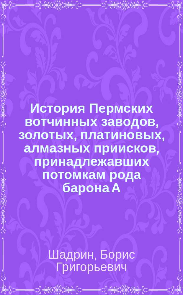 История Пермских вотчинных заводов, золотых, платиновых, алмазных приисков, принадлежавших потомкам рода барона А. Г. Строганова (Шаховским, Шуваловым) и князьям Голицыным : монография