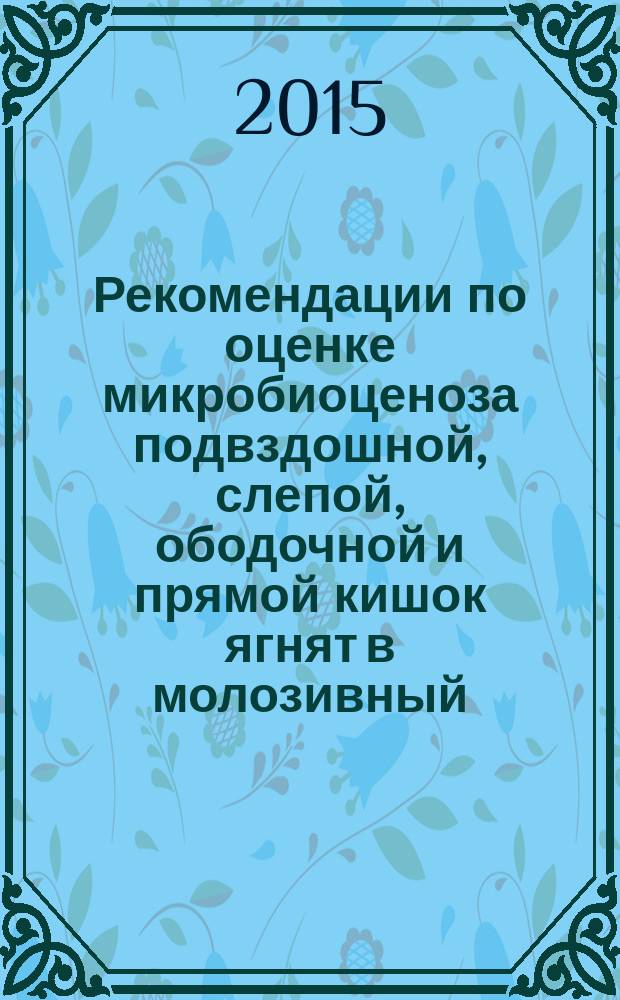 Рекомендации по оценке микробиоценоза подвздошной, слепой, ободочной и прямой кишок ягнят в молозивный, молочный и смешанный периоды питания (1-60 суток)