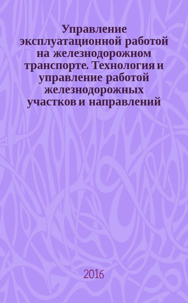 Управление эксплуатационной работой на железнодорожном транспорте. Технология и управление работой железнодорожных участков и направлений : учебное пособие : для студентов высших учебных заведений, обучающихся по направлению подготовки 23.03.01 "Технология транспортных процессов" (квалификация (степень) "бакалавр")
