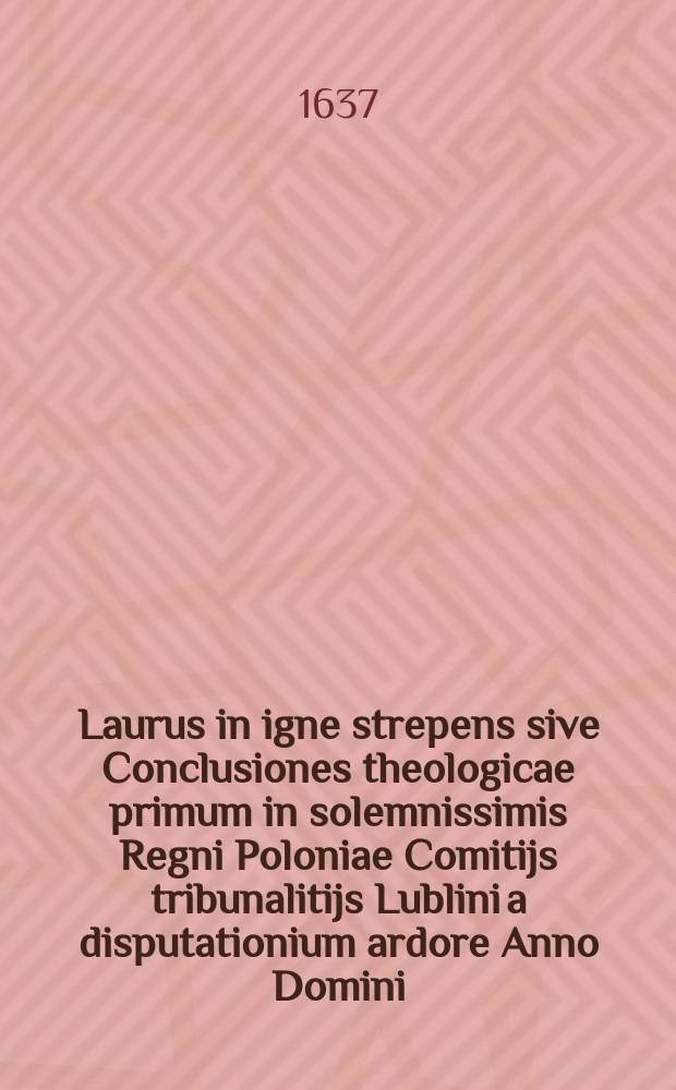 Laurus in igne strepens sive Conclusiones theologicae primum in solemnissimis Regni Poloniae Comitijs tribunalitijs Lublini a disputationium ardore Anno Domini, 1636. die 7. Septembris defensae, de novis incendijs