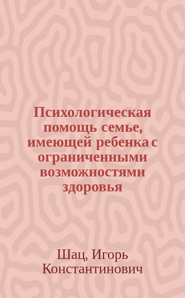 Психологическая помощь семье, имеющей ребенка с ограниченными возможностями здоровья : учебное пособие : для студентов, обучающихся по специальностям специальная психология, специальная педагогика, социальная работа