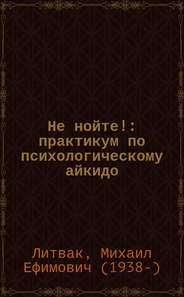 Не нойте! : практикум по психологическому айкидо