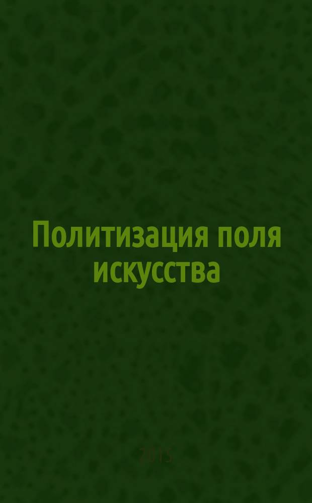 Политизация поля искусства: исторические версии, теоретические подходы, эстетическая специфика = Politicization of the artistic field: historical versions, theoretical approaches, aesthetic nature : монография : сборник статей конференций