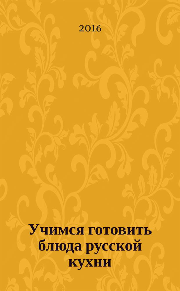 Учимся готовить блюда русской кухни : 50 лучших подробнейших рецептов