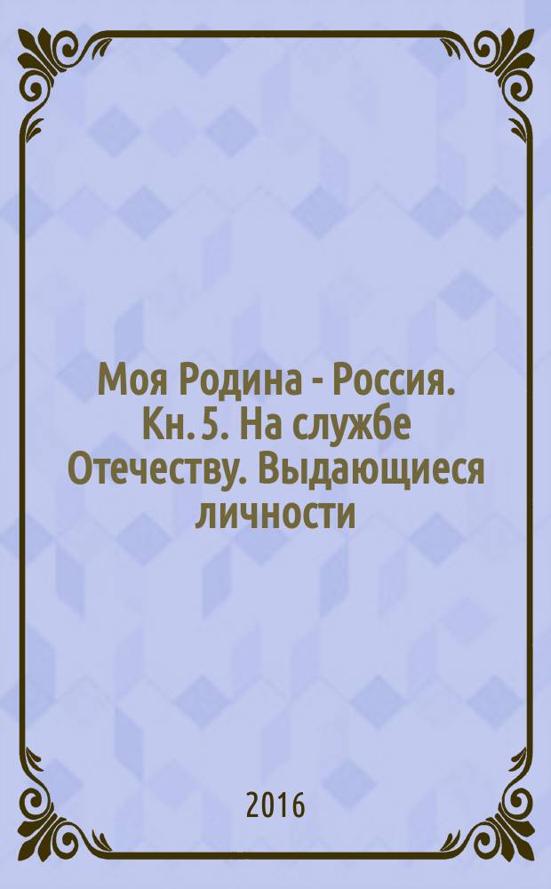 Моя Родина - Россия. Кн. 5. На службе Отечеству. Выдающиеся личности : книга для занятий с детьми старшего дошкольного и младшего школьного возраста : 5+