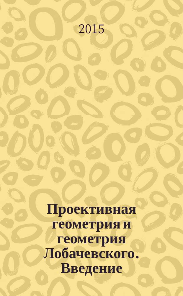Проективная геометрия и геометрия Лобачевского. Введение : учебно-методическое пособие для студентов I курса бакалавриата, обучающихся по направлениям "Математика. Прикладная математика", "Прикладная математика. Информатика"
