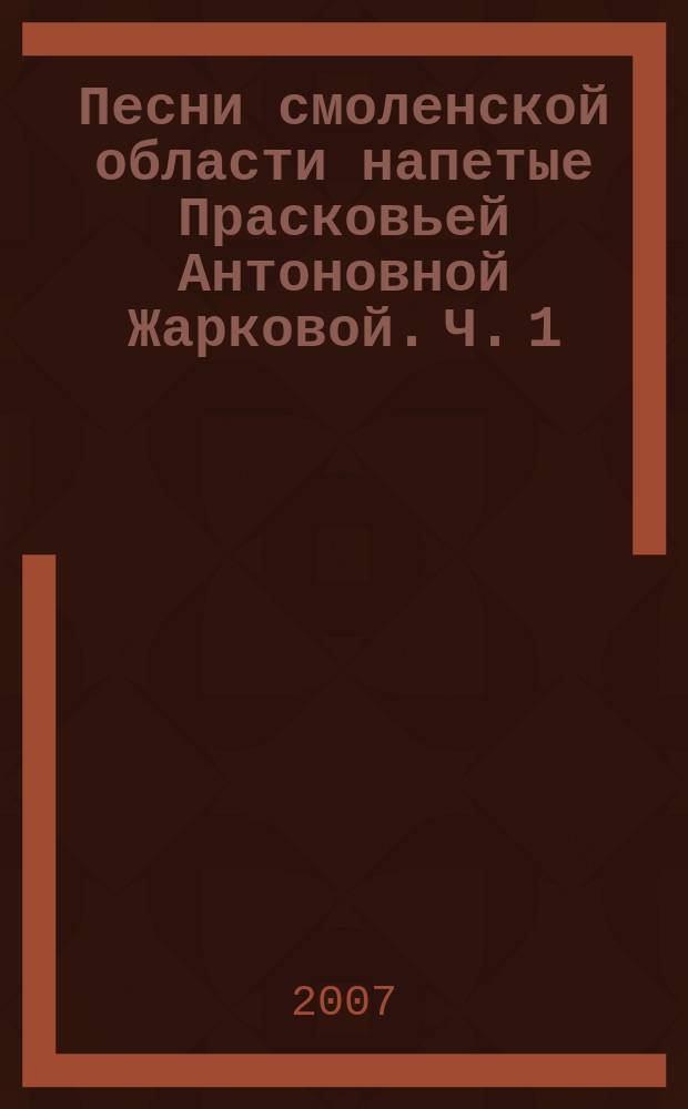 Песни смоленской области напетые Прасковьей Антоновной Жарковой. Ч. 1 : для пения без сопровожд.