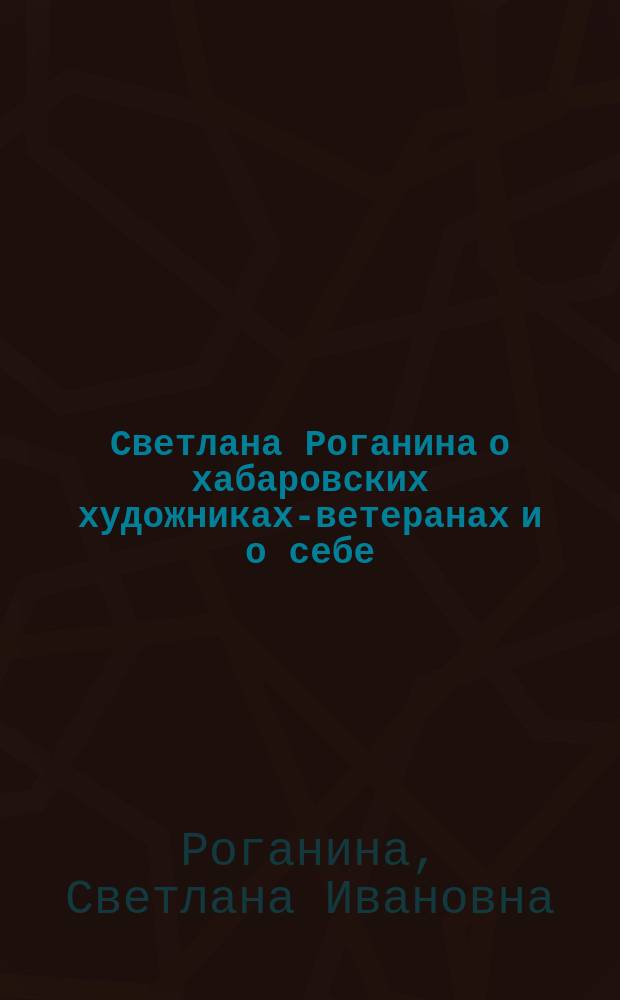 Светлана Роганина о хабаровских художниках-ветеранах и о себе : о рождении и становлении общественной организации художников "Родник"