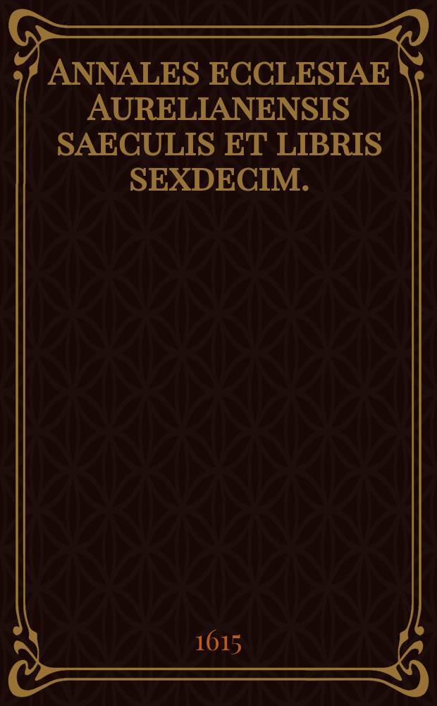 Annales ecclesiae Aurelianensis saeculis et libris sexdecim. : Addito tractatu accuratissimo de veritate translationis corporis S. Benedicti ex Italia in Gallias ad monasterium Floriacense dioecesis Aurelianensis