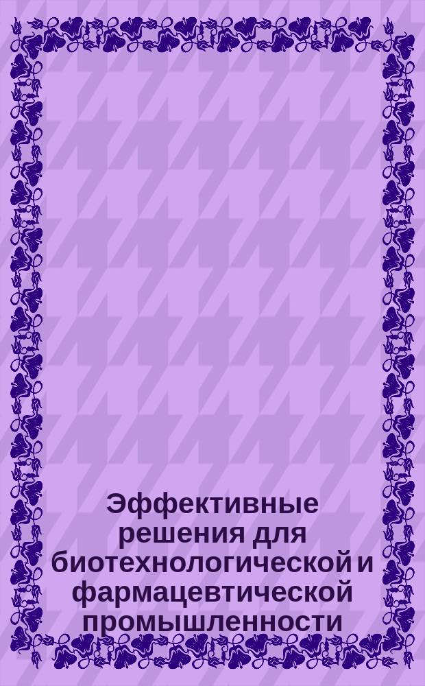 Эффективные решения для биотехнологической и фармацевтической промышленности : практическое пособие