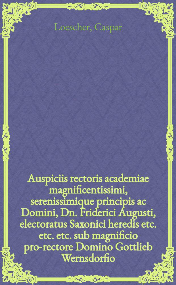 Auspiciis rectoris academiae magnificentissimi, serenissimique principis ac Domini, Dn. Friderici Augusti, electoratus Saxonici heredis etc. etc. etc. sub magnificio pro-rectore Domino Gottlieb Wernsdorfio, Doctore Theologiae celeberrimo, stipendiatorum Saxonic. ephoro vigilantissimo, solennia doctoralia, d. XXVI. Aprilis. A.E.C. M DCC IX. Wittenbergae in templo acad. publice celebranda