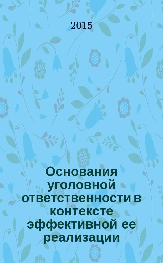 Основания уголовной ответственности в контексте эффективной ее реализации: проблемы теории и правоприменительной практики = Grounds of criminal responsibility in its efficient implementation: problems of theory and law enforcement practice : монография