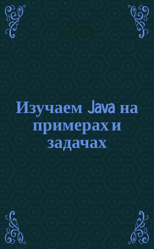 Изучаем Java на примерах и задачах : полный набор сведений о синтаксисе и концепции языка Java, последовательное изложение, лучший выбор для студентов и для самостоятельного изучения