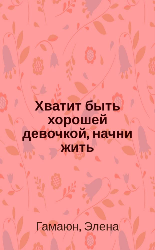 Хватит быть хорошей девочкой, начни жить : что на самом деле думают мужчины. О чем не расскажет ни одна твоя подруга, и никто не признается. Практические рекомендации и техники. Узнай правду о мужчинах и учись на чужих ошибках!