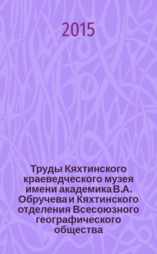 Труды Кяхтинского краеведческого музея имени академика В.А. Обручева и Кяхтинского отделения Всесоюзного географического общества. Т. 20 : Материалы международной научно-практической конференции "На границе народов, культур и миров", посвященной 125-летию Кяхтинского краеведческого музея им. академика В.А. Обручева, Кяхта, 9-10 сентября 2015 г.