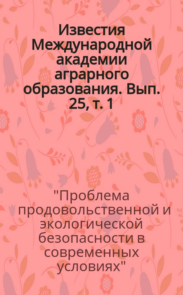 Известия Международной академии аграрного образования. Вып. 25, т. 1 : Материалы Международного круглого стола "Проблема продовольственной и экологической безопасности в современных условиях", состоявшегося 30.10. 2015 - 01.11. 2015 г. в г. Кишиневе (Р. Молдова)