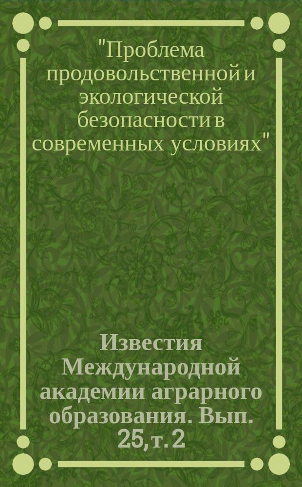 Известия Международной академии аграрного образования. Вып. 25, т. 2 : Материалы Международного круглого стола "Проблема продовольственной и экологической безопасности в современных условиях", состоявшегося 30.10. 2015 - 01.11. 2015 г. в г. Кишиневе (Р. Молдова)