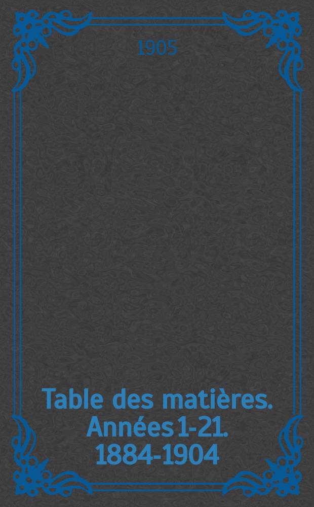 Table des mati&egrave;res. Ann&eacute;es 1-21. 1884-1904