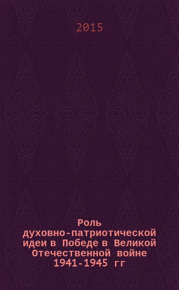 Роль духовно-патриотической идеи в Победе в Великой Отечественной войне 1941-1945 гг. : сборник докладов и статей : по материалам конференции, май 2015 г