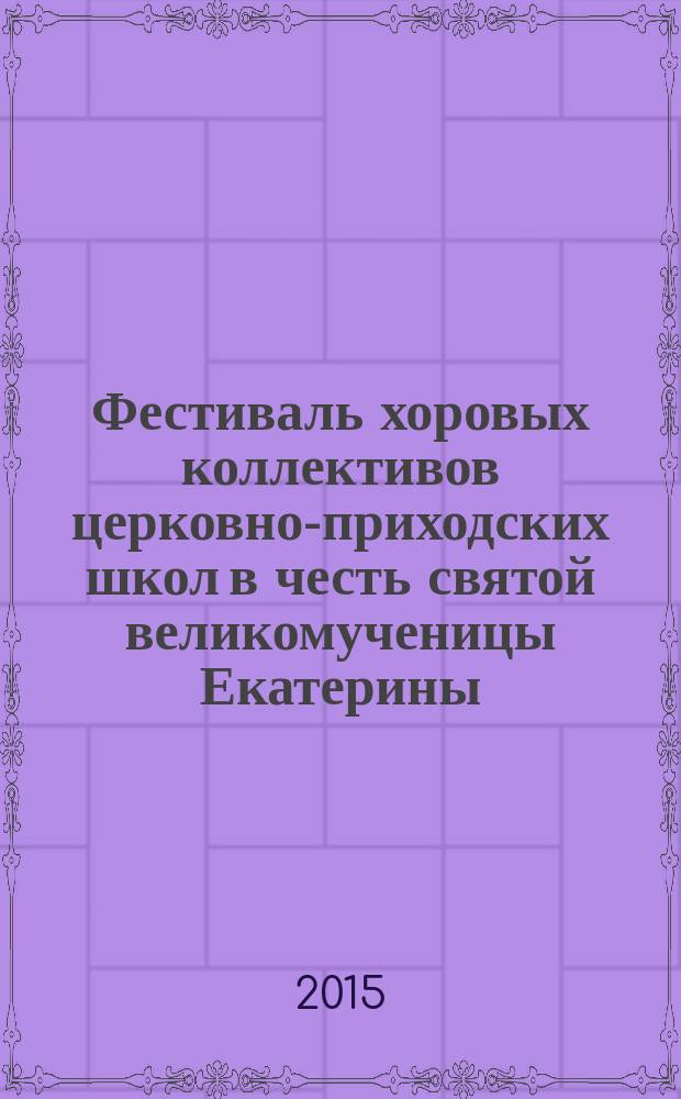 Фестиваль хоровых коллективов церковно-приходских школ в честь святой великомученицы Екатерины : сценарии концертов с 2006 по 2015 год : сборник