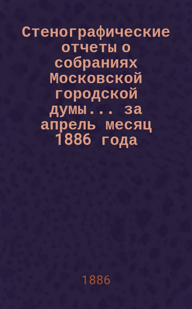 Стенографические отчеты о собраниях Московской городской думы... ... за апрель месяц 1886 года