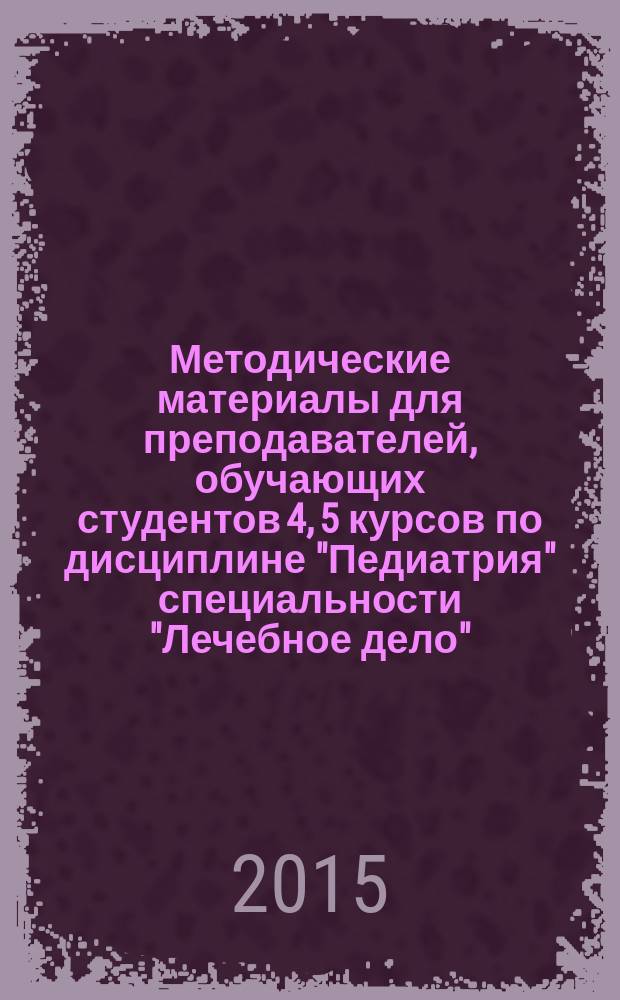 Методические материалы для преподавателей, обучающих студентов 4, 5 курсов по дисциплине "Педиатрия" специальности "Лечебное дело" : учебное пособие