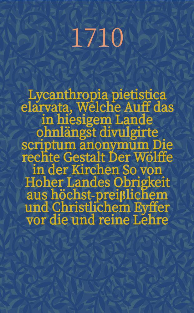 Lycanthropia pietistica elarvata, Welche Auff das in hiesigem Lande ohnl&auml;ngst divulgirte scriptum anonymum Die rechte Gestalt Der W&ouml;lffe in der Kirchen So von Hoher Landes Obrigkeit aus h&ouml;chst-prei&beta;lichem und Christlichem Eyffer vor die und reine Lehre, weiter Aergern&uuml;&beta; zu vermeyden, als ein Pasquill oder libellus famosus so fort bey schwerer Straffe conficiret worden, Zu Rettung Gottes Ehre und Ordnung auch zu Christlicher Warnung und Nachricht des N&auml;chsten, ohne Anz&uuml;glichkeit gegen die rechte in Gott und menschlichen Ordnung wandelende Fromme, Entworffen, Von dem bereits bekannten das ohnverf&auml;lschte wahre Christenthum Gottesdienst und Religion Zugleich Liebenden, So g&ouml;tt und menschliche Ordnungen in Kirchen und Policeyen je mehr und mehr aestimiret und den durch die so genanntenPietisten bishero causirten Verfall, nebst vielen Christlichen Seelen hertzlich bedauret