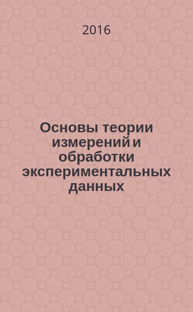 Основы теории измерений и обработки экспериментальных данных : учебное пособие для студентов высшего профессионального образования, обучающихся по направлениям подготовки: 27.03.01 - "Стандартизация и метрология", 27.03.02 - "Управление качеством", и по специальности 23.05.01 "Наземные транспортно-технологические средства"