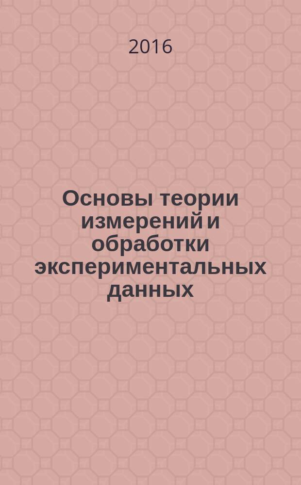 Основы теории измерений и обработки экспериментальных данных : учебное пособие для студентов высшего профессионального образования, обучающихся по направлениям подготовки: 27.03.01 - "Стандартизация и метрология", 27.03.02 - "Управление качеством", и по специальности 23.05.01 "Наземные транспортно-технологические средства"