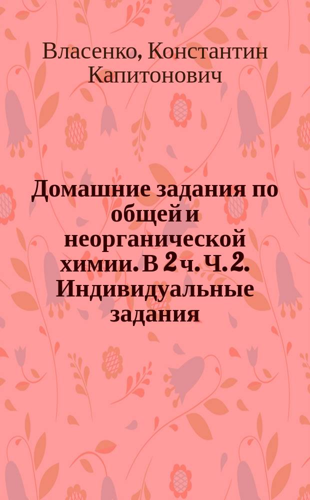 Домашние задания по общей и неорганической химии. В 2 ч. Ч. 2. Индивидуальные задания : учебное пособие для студентов вузов, обучающихся по химико-технологическим направлениям