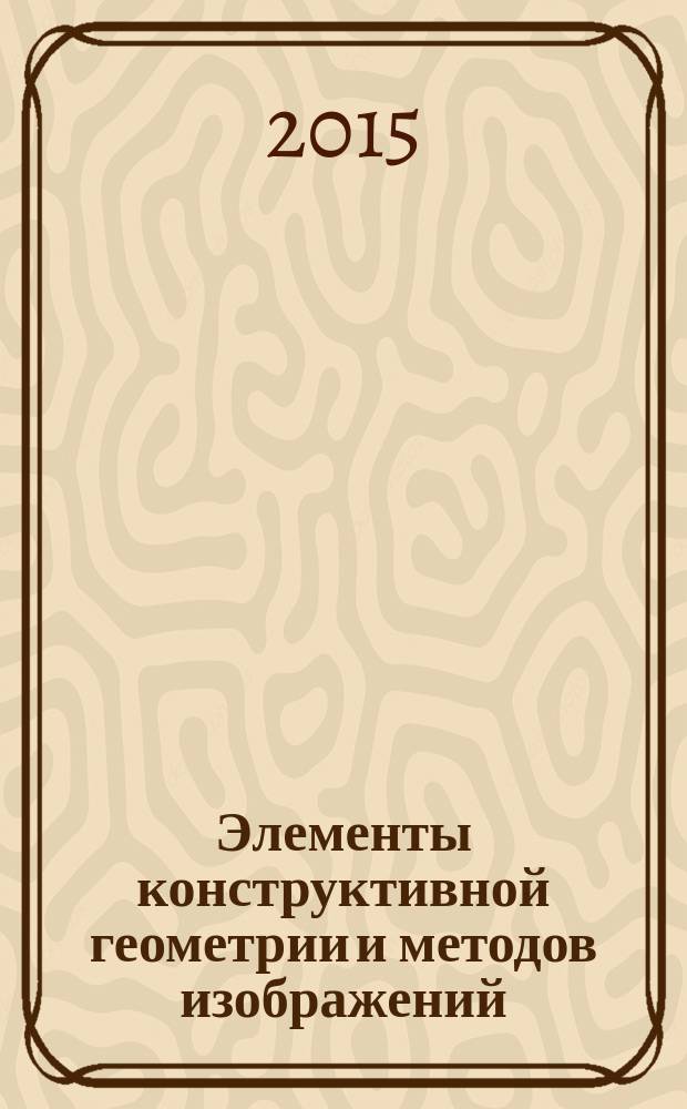 Элементы конструктивной геометрии и методов изображений = The elements of constructive geometry and methods of image : учебное пособие для студентов, обучающихся по направлению подготовки 01.03.01 - Математика, 01.03.02 - Прикладная математика и информатика