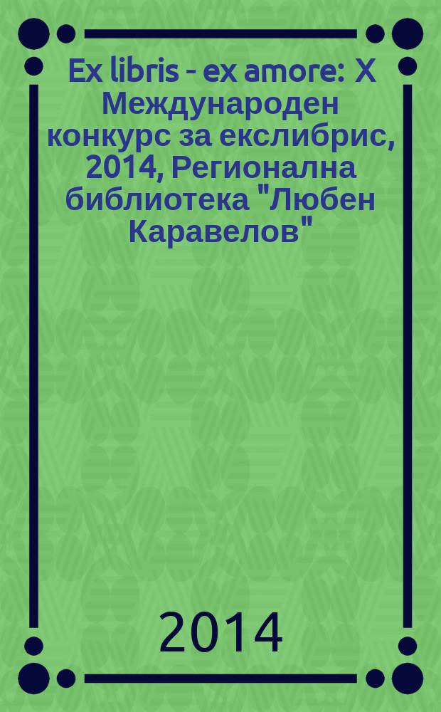 Ex libris - ex amore : X Международен конкурс за екслибрис, 2014, Регионална библиотека "Любен Каравелов" - Русе : каталог