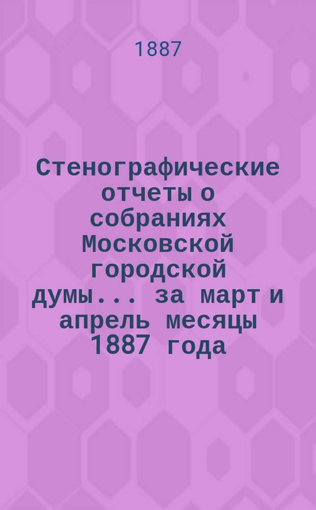 Стенографические отчеты о собраниях Московской городской думы... ... за март и апрель месяцы 1887 года